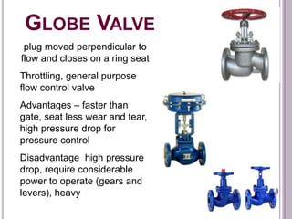 GLOBE VALVE
plug moved perpendicular to
flow and closes on a ring seat
Throttling, general purpose
flow control valve
Advantages – faster than
gate, seat less wear and tear,
high pressure drop for
pressure control
Disadvantage high pressure
drop, require considerable
power to operate (gears and
levers), heavy
 