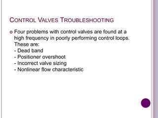 CONTROL VALVES TROUBLESHOOTING
 Four problems with control valves are found at a
high frequency in poorly performing control loops.
These are:
- Dead band
- Positioner overshoot
- Incorrect valve sizing
- Nonlinear flow characteristic
 