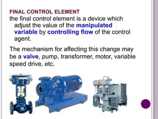 FINAL CONTROL ELEMENT
the final control element is a device which
adjust the value of the manipulated
variable by controlling flow of the control
agent.
The mechanism for affecting this change may
be a valve, pump, transformer, motor, variable
speed drive, etc.
 