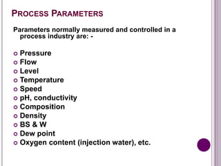 PROCESS PARAMETERS
Parameters normally measured and controlled in a
process industry are: -
 Pressure
 Flow
 Level
 Temperature
 Speed
 pH, conductivity
 Composition
 Density
 BS & W
 Dew point
 Oxygen content (injection water), etc.
 