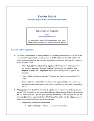 Exodus 20:4-6
- Law and gospel in the second commandment -
Author: Evert Jan Hempenius
© 2015
www.christianstudylibrary.org
For any questions about this Scripture passage or the notes,
please contact us through the Contact Us tab on the website.
Context and background
 The second commandment of the law – Exodus 20:4-6 and Deuteronomy 5:8-10 – is part of the
10 commandments given to the people of Israel at the Mount Sinai by the LORD God himself.
For the understanding of the law and of the second commandment in particular, it is necessary
to look at Exodus 19:5-6.
o “‘Now if you obey me fully and keep my covenant, then out of all nations you will be
my treasured possession. Although the whole earth is mine, you will be for me a
kingdom of priests and a holy nation.’ These are the words you are to speak to the
Israelites.”
o “obey me fully and keep my covenant” = “love me and keep my commandments” (Ex.
20:6).
o God is king of the world, and the Israelites are not expected to bow down before and
worship his image, but to serve him as priests in daily life as a holy nation (See also Rom.
12:1-2).
 Why do people make idols? An idol represents a god or power (nature) or ancestor governing
(parts of) the) vicissitudes of life, fortune and misfortune, fate in general. Often it is described by
the “DO ut DES” principle. I give you (god) my vows, my offerings, so that you (god) will give me
fortune and protection against misfortune. The history of the golden calf (Ex. 32) gives us some
insight in the role and function of an idol and the priest.
o The following relations can be described:
 (1) The LORD God <> Moses <> Aaron <> the Israelites.
 