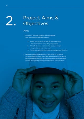 10
Project Aims &
Objectives2. Aims
1.	 Establish a volunteer network of young people
who can communicate their views on:
A.	 Health and social issues that are relevant to drug
misuse prevention work with young people.
B.	 The effectiveness and relevance to young people
of current drug prevention work.
C.	 Mentor’s drug prevention projects, strategies and direction.
2.	 Deliver a project that establishes a good practice model for
youth participation in the public and third sectors, during which
the young people will lead on every step of the decision-making
process throughout planning, implementation and evaluation.
 