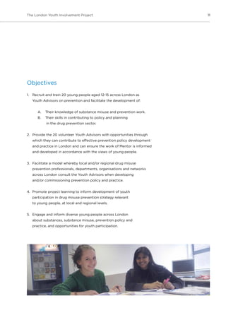 11The London Youth Involvement Project
Objectives
1.	 Recruit and train 20 young people aged 12-15 across London as
Youth Advisors on prevention and facilitate the development of:
A.	 Their knowledge of substance misuse and prevention work.
B.	 Their skills in contributing to policy and planning
in the drug prevention sector.
2.	 Provide the 20 volunteer Youth Advisors with opportunities through
which they can contribute to effective prevention policy development
and practice in London and can ensure the work of Mentor is informed
and developed in accordance with the views of young people.
3.	 Facilitate a model whereby local and/or regional drug misuse
prevention professionals, departments, organisations and networks
across London consult the Youth Advisors when developing
and/or commissioning prevention policy and practice.
4.	 Promote project learning to inform development of youth
participation in drug misuse prevention strategy relevant
to young people, at local and regional levels.
5.	 Engage and inform diverse young people across London
about substances, substance misuse, prevention policy and
practice, and opportunities for youth participation.
 