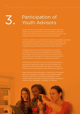 12
Participation of
Youth Advisors3. The UN Convention on the Rights of the Child, Article 12, states that
children and young people have the right to have their voice heard in
matters which affect them and for their views to be taken seriously. This
principle should guide all adults working with and for children.
At Mentor, we believe it is essential that the voice of young people is considered
and appreciated as prevention services are designed and delivered. Their
views improve the quality of decision making and the implementation of
programmes which are aimed at protecting their peers from harm.
Throughout the LYIP, we found that by allowing Youth Advisors
ownership of their project, they responded with an extraordinary
level of passion and commitment. A core group of Youth Advisors
worked with us for the duration of the project, and cite the extent of
their participation as a key factor in maintaining their interest.
The project was informed by the work of two influential thinkers on
young people’s participation: Roger Hart and Phil Treseder. Each
developed a model of participation which helped us to map and
monitor the type of participation we were aiming for and achieving.
Roger Hart believes that participation is a central tenet of citizenship
rights and responsibilities. His ladder of child participation helped
us map the extent of our Youth Advisors’ participation. It was
especially useful in identifying the dangers of apparent participation
which are in fact ‘Manipulation’, ‘Decoration’ or ‘Tokenism’.
 