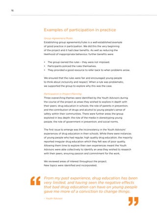 16
Examples of participation in practice
Group Agreement/Rules
Establishing group agreements/rules is a well-established example
of good practice in participation. We did this the very beginning
of the project and it had clear benefits. As well as reducing the
likelihood of inappropriate behaviour, further benefits were:
•	 The group owned the rules – they were not imposed.
•	 Participants policed the rules themselves.
•	 They provided a good resource to refer back to when problems arose.
We ensured that the rules were fair and encouraged young people
to think about inclusivity and respect. When a rule was problematic,
we supported the group to explore why this was the case.
Participation in Project Planning
Three overarching themes were identified by the Youth Advisors during
the course of the project as areas they wished to explore in depth with
their peers: drug education in schools; the role of parents in prevention;
and the contribution of drugs and alcohol to young people’s sense of
safety within their communities. There were further areas the group
explored in less depth: the role of the media in stereotyping young
people; the role of government in prevention; and social norms.
The first issue to emerge was the inconsistency in the Youth Advisors’
experiences of drug education in their schools. While there were instances
of young people who had regular, high quality drug education, the majority
reported irregular drug education which they felt was of poor quality.
Allowing them time to explore their own experiences meant the Youth
Advisors were able collectively to identify an area they wished to research
with their peers, ensuring passion and commitment for the work.
We reviewed areas of interest throughout the project.
New topics were identified and incorporated.
From my past experience, drug education has been
very limited, and having seen the negative effects
that bad drug education can have on young people
gave me more of a conviction to change things.
– Youth Advisor
 