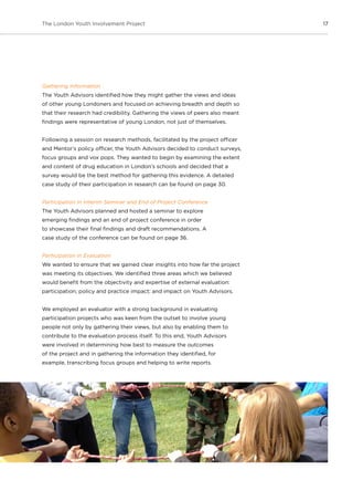 17The London Youth Involvement Project
Gathering Information
The Youth Advisors identified how they might gather the views and ideas
of other young Londoners and focused on achieving breadth and depth so
that their research had credibility. Gathering the views of peers also meant
findings were representative of young London, not just of themselves.
Following a session on research methods, facilitated by the project officer
and Mentor’s policy officer, the Youth Advisors decided to conduct surveys,
focus groups and vox pops. They wanted to begin by examining the extent
and content of drug education in London’s schools and decided that a
survey would be the best method for gathering this evidence. A detailed
case study of their participation in research can be found on page 30.
Participation in Interim Seminar and End of Project Conference
The Youth Advisors planned and hosted a seminar to explore
emerging findings and an end of project conference in order
to showcase their final findings and draft recommendations. A
case study of the conference can be found on page 36.
Participation in Evaluation
We wanted to ensure that we gained clear insights into how far the project
was meeting its objectives. We identified three areas which we believed
would benefit from the objectivity and expertise of external evaluation:
participation; policy and practice impact; and impact on Youth Advisors.
We employed an evaluator with a strong background in evaluating
participation projects who was keen from the outset to involve young
people not only by gathering their views, but also by enabling them to
contribute to the evaluation process itself. To this end, Youth Advisors
were involved in determining how best to measure the outcomes
of the project and in gathering the information they identified, for
example, transcribing focus groups and helping to write reports.
 