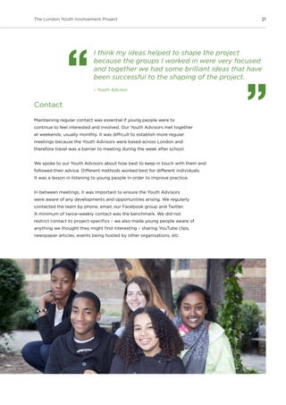 21The London Youth Involvement Project
I think my ideas helped to shape the project
because the groups I worked in were very focused
and together we had some brilliant ideas that have
been successful to the shaping of the project.
– Youth Advisor
Contact
Maintaining regular contact was essential if young people were to
continue to feel interested and involved. Our Youth Advisors met together
at weekends, usually monthly. It was difficult to establish more regular
meetings because the Youth Advisors were based across London and
therefore travel was a barrier to meeting during the week after school.
We spoke to our Youth Advisors about how best to keep in touch with them and
followed their advice. Different methods worked best for different individuals.
It was a lesson in listening to young people in order to improve practice.
In between meetings, it was important to ensure the Youth Advisors
were aware of any developments and opportunities arising. We regularly
contacted the team by phone, email, our Facebook group and Twitter.
A minimum of twice-weekly contact was the benchmark. We did not
restrict contact to project-specifics – we also made young people aware of
anything we thought they might find interesting – sharing YouTube clips,
newspaper articles, events being hosted by other organisations, etc.
 