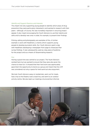 23The London Youth Involvement Project
Identify and Support Passions and Interests
This meant not only supporting young people to identify which areas of drug
prevention they were particularly interested in and wanted to research with their
peers – although, of course, this was incredibly important in ensuring project
appeal. It also meant encouraging the Youth Advisors to use their talents and
skills and to develop new ones in order, for example, to present their findings.
Filming, editing and photography are examples of this. A further
example is work with Headliners, a charity which supports young
people to develop journalism skills. Our Youth Advisors spent a day
with Headliners developing a newspaper front page to showcase their
survey findings. It was subsequently used as a key piece of publicity
for the project and as a means of disseminating research.
Fun
Having a good time was central to our project. The Youth Advisors
worked hard, but we wanted to ensure that they were also given the
chance to have fun. It showed that their hard work was appreciated,
gave them the opportunity to bond as a group and meant that the LYIP
was considered not only a space for hard work but also enjoyment.
We took Youth Advisors away on residentials, went out for meals,
had a trip to the theatre, took a boat trip, and went to an outdoor
activity centre. We also kept our meetings structured but informal.
 