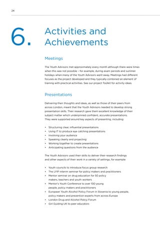 24
Activities and
Achievements6.
Meetings
The Youth Advisors met approximately every month although there were times
when this was not possible – for example, during exam periods and summer
holidays when many of the Youth Advisors went away. Meetings had different
focuses as the project developed and they typically combined an element of
training with practical activities. See our project Toolkit for activity ideas.
Presentations
Delivering their thoughts and ideas, as well as those of their peers from
across London, meant that the Youth Advisors needed to develop strong
presentation skills. Their research gave them excellent knowledge of their
subject matter which underpinned confident, accurate presentations.
They were supported around key aspects of presenting, including:
•	 Structuring clear, influential presentations
•	 Using IT to produce eye catching presentations
•	 Involving your audience
•	 Speaking clearly and projecting
•	 Working together to create presentations
•	 Anticipating questions from the audience
The Youth Advisors used their skills to deliver their research findings
and other aspects of their work in a variety of settings, for example:
•	 Youth councils to introduce focus group research
•	 The LYIP interim seminar for policy makers and practitioners
•	 Mentor seminar on drug education for 50 policy
makers, teachers and youth workers
•	 Mentor’s Youth Conference to over 100 young
people, policy makers and practitioners
•	 European Youth Alcohol Policy Forum in Slovenia to young people,
policy makers and prevention experts from across Europe
•	 London Drug and Alcohol Policy Forum
•	 Girl Guiding UK to peer educators
 
