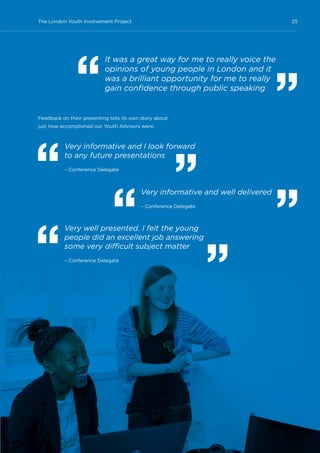 25The London Youth Involvement Project
Feedback on their presenting tells its own story about
just how accomplished our Youth Advisors were.
It was a great way for me to really voice the
opinions of young people in London and it
was a brilliant opportunity for me to really
gain confidence through public speaking
Very informative and I look forward
to any future presentations
– Conference Delegate
Very well presented. I felt the young
people did an excellent job answering
some very difficult subject matter
– Conference Delegate
Very informative and well delivered
– Conference Delegate
 