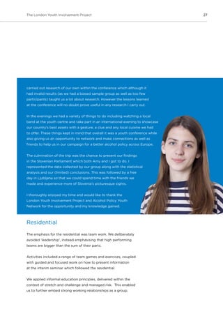 27The London Youth Involvement Project
carried out research of our own within the conference which although it
had invalid results (as we had a biased sample group as well as too few
participants) taught us a lot about research. However the lessons learned
at the conference will no doubt prove useful in any research I carry out.
In the evenings we had a variety of things to do including watching a local
band at the youth centre and take part in an international evening to showcase
our country’s best assets with a gesture, a clue and any local cuisine we had
to offer. These things kept in mind that overall it was a youth conference while
also giving us an opportunity to network and make connections as well as
friends to help us in our campaign for a better alcohol policy across Europe.
The culmination of the trip was the chance to present our findings
in the Slovenian Parliament which both Amy and I got to do. I
represented the data collected by our group along with the statistical
analysis and our (limited) conclusions. This was followed by a free
day in Ljubljana so that we could spend time with the friends we
made and experience more of Slovenia’s picturesque sights.
I thoroughly enjoyed my time and would like to thank the
London Youth Involvement Project and Alcohol Policy Youth
Network for the opportunity and my knowledge gained.
Residential
The emphasis for the residential was team work. We deliberately
avoided ‘leadership’, instead emphasising that high performing
teams are bigger than the sum of their parts.
Activities included a range of team games and exercises, coupled
with guided and focused work on how to present information
at the interim seminar which followed the residential.
We applied informal education principles, delivered within the
context of stretch and challenge and managed risk. This enabled
us to further embed strong working relationships as a group.
 