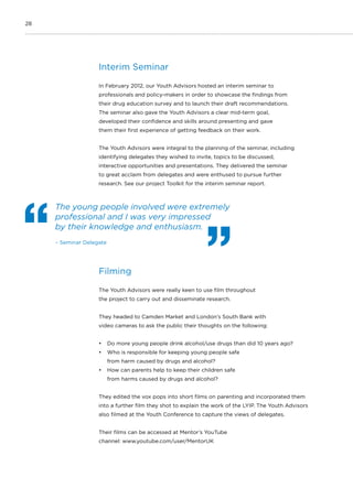28
Interim Seminar
In February 2012, our Youth Advisors hosted an interim seminar to
professionals and policy-makers in order to showcase the findings from
their drug education survey and to launch their draft recommendations.
The seminar also gave the Youth Advisors a clear mid-term goal,
developed their confidence and skills around presenting and gave
them their first experience of getting feedback on their work.
The Youth Advisors were integral to the planning of the seminar, including
identifying delegates they wished to invite, topics to be discussed,
interactive opportunities and presentations. They delivered the seminar
to great acclaim from delegates and were enthused to pursue further
research. See our project Toolkit for the interim seminar report.
Filming
The Youth Advisors were really keen to use film throughout
the project to carry out and disseminate research.
They headed to Camden Market and London’s South Bank with
video cameras to ask the public their thoughts on the following:
•	 Do more young people drink alcohol/use drugs than did 10 years ago?
•	 Who is responsible for keeping young people safe
from harm caused by drugs and alcohol?
•	 How can parents help to keep their children safe
from harms caused by drugs and alcohol?
They edited the vox pops into short films on parenting and incorporated them
into a further film they shot to explain the work of the LYIP. The Youth Advisors
also filmed at the Youth Conference to capture the views of delegates.
Their films can be accessed at Mentor’s YouTube
channel: www.youtube.com/user/MentorUK
The young people involved were extremely
professional and I was very impressed
by their knowledge and enthusiasm.
– Seminar Delegate
 