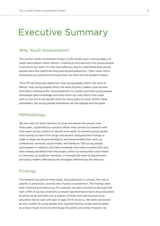 3The London Youth Involvement Project
Why Youth Involvement?
The London Youth Involvement Project (LYIP) builds upon a strong legacy of
youth participation within Mentor. Listening to and learning from young people
is central to our work. It is the most effective way to understand what young
people want and need from drug and alcohol prevention. Their views inform
and extend our practice and ensure that our work has the greatest impact.
The LYIP had three key objectives: that young people inform the work of
Mentor; that young people inform the work of policy makers, practitioners
and others working within drug prevention in London; and that young people
themselves gain knowledge and skills which not only inform their work
with us, but which will benefit them for many years to come. Within these
parameters, the young people themselves set the agenda and the goals.
Methodology
We recruited 20 Youth Advisors to drive and deliver the project over
three years. Supported by a project officer, they carried out research with
their peers across London to identify how better to prevent young people
from coming to harm from drugs and alcohol; analysed their findings in
order to draw out recommendations; and disseminated their work via
conferences, seminars, social media and literature. 700 young people
participated in research, and many hundreds more were involved with and
have already benefited from the project, either by having their voice heard
in interviews, as audience members, or through the work of practitioners
and policy-makers affected by the messages delivered by the Advisors.
Findings
The research focused on three areas: drug education in schools; the role of
parents in prevention; and the role of police in prevention. The findings were
both shocking and reassuring. For example, we were shocked to discover that
over a fifth of young Londoners surveyed reported receiving no drug education
at school at all; and that over a quarter of those who had received drug
education had to wait until year 9 (ages 13-14) to do so. We were concerned
by the number of young people who reported feeling unsafe around adults
as a direct result of alcohol and drugs the adults consumed. However, we
Executive Summary
 