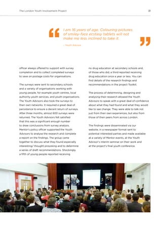 31The London Youth Involvement Project
officer always offered to support with survey
completion and to collect completed surveys
to save on postage costs for organisations.
The surveys were sent to secondary schools
and a variety of organisations working with
young people, for example youth centres, local
authority youth services, and youth organisations.
The Youth Advisors also took the surveys to
their own networks. It required a great deal of
persistence to ensure a decent return of surveys.
After three months, almost 600 surveys were
returned. The Youth Advisors felt satisfied
that this was a significant enough number
to draw conclusions from survey analysis.
Mentor’s policy officer supported the Youth
Advisors to analyse the research and complete
a report on the findings. The group came
together to discuss what they found especially
interesting/ thought provoking and to determine
a series of draft recommendations. Shockingly,
a fifth of young people reported receiving
no drug education at secondary schools and,
of those who did, a third reported receiving
drug education once a year or less. You can
find details of the research findings and
recommendations in the project Toolkit.
The process of determining, designing and
analysing their research allowed the Youth
Advisors to speak with a great deal of confidence
about what they had found and what they would
like to see change. They were able to talk not
just from their own experiences, but also from
those of their peers from across London.
The findings were disseminated via our
website, in a newspaper format sent to
potential interested parties and made available
at a variety of Mentor events, at the Youth
Advisor’s interim seminar on their work and
at the project’s final youth conference.
I am 16 years of age. Colouring pictures
of smiley-face ecstasy tablets will not
make me less inclined to take it.
– Youth Advisor
 