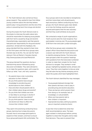 32
2. The Youth Advisors also carried out focus
group research. They wanted to hear from fellow
young Londoners about the role they believe
parents play in drug prevention and the role of the
police in preventing harm from drugs and alcohol.
During the project the Youth Advisors took to
the streets to interview the public about who
should be responsible for keeping young people
safe from harms caused by drugs and alcohol.
Overwhelmingly, respondents said that parents
had particular responsibility for drug and alcohol
prevention. Armed with this feedback, the
group decided that they wanted to hear more
on this from peers and that focus groups were
the best way to do this. You can see the Youth
Advisors’ films at Mentor’s Youtube channel:
http://www.youtube.com/user/MentorUK
The group devised five questions during a
brainstorming session followed by group
discussion and debate. They were advised to
try to make the questions open, with scope for
follow up ‘what’, ‘how’, and ‘why’ questions.
•	 Do parents have a role in providing
education to their children?
•	 Do you think parents have enough
knowledge to provide drug and
alcohol advice to their children?
•	 How and when should parents talk to
their children about drugs and alcohol?
•	 Do you think that children are more
or less likely to use drugs or alcohol if
their parents set clear boundaries?
•	 Do you think parents’ views on drugs
and alcohol are likely to affect the
choices their children make?
They spent time practising conducting focus
groups, learning how to keep discussions
focused, how to encourage participants to
expand on their answers, and how to ensure
focus group participants felt comfortable. The
focus groups were to be recorded on dictaphones
and then transcribed, with all participants
kept anonymous. Before conducting any focus
groups, the Youth Advisors gave clear details
as to how the findings would be used and
assured participants that this was voluntary
and that they could withdraw at any point.
We contacted a range of youth organisations.
Youth councils were the most receptive. Four
participated, involving over 70 young people aged
12-18 from inner and outer London boroughs.
After the focus groups were completed, the
project officer transcribed the discussions and
a session was held with the Youth Advisors
to identify emerging themes. The transcripts
were grouped under the question headings
with quotations from the transcripts numbered
in order to make them simpler for the Youth
Advisors to navigate. They worked in small
groups, highlighting repeated words, phrases and
views. They then came together to discuss what
they felt were the key themes emerging and to
select the quotes which best highlighted them.
The Youth Advisors identified four key messages:
•	 Young people believed strongly that
their parents did have a role to play in
providing drug and alcohol education.
•	 There are barriers which prevent them
from doing so, for example, lack of
knowledge, or cultural beliefs.
•	 When and how parents talk to
their children is important.
•	 Appropriate boundary setting by parents
was an important protective factor.
It was then time to determine what their
draft recommendations were. The team
again worked in small groups before coming
together to share their thoughts and to make
final decisions. They were to present their
 