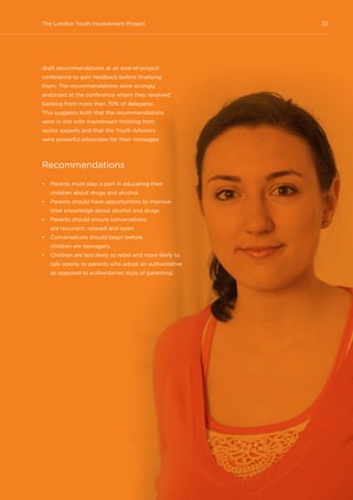 33The London Youth Involvement Project
draft recommendations at an end-of-project
conference to gain feedback before finalising
them. The recommendations were strongly
endorsed at the conference where they received
backing from more than 70% of delegates.
This suggests both that the recommendations
were in line with mainstream thinking from
sector experts and that the Youth Advisors
were powerful advocates for their messages.
Recommendations
•	 Parents must play a part in educating their
children about drugs and alcohol.
•	 Parents should have opportunities to improve
their knowledge about alcohol and drugs.
•	 Parents should ensure conversations
are recurrent, relaxed and open.
•	 Conversations should begin before
children are teenagers.
•	 Children are less likely to rebel and more likely to
talk openly to parents who adopt an authoritative
as opposed to authoritarian style of parenting.
 
