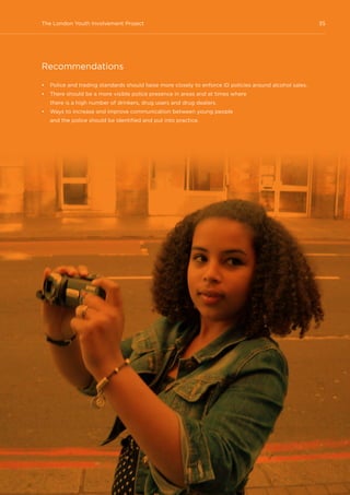 35The London Youth Involvement Project
Recommendations
•	 Police and trading standards should liaise more closely to enforce ID policies around alcohol sales.
•	 There should be a more visible police presence in areas and at times where
there is a high number of drinkers, drug users and drug dealers.
•	 Ways to increase and improve communication between young people
and the police should be identified and put into practice.
 