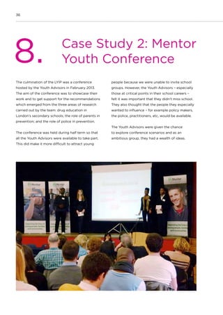 36
Case Study 2: Mentor
Youth Conference8.
The culmination of the LYIP was a conference
hosted by the Youth Advisors in February 2013.
The aim of the conference was to showcase their
work and to get support for the recommendations
which emerged from the three areas of research
carried out by the team: drug education in
London’s secondary schools; the role of parents in
prevention; and the role of police in prevention.
The conference was held during half term so that
all the Youth Advisors were available to take part.
This did make it more difficult to attract young
people because we were unable to invite school
groups. However, the Youth Advisors – especially
those at critical points in their school careers –
felt it was important that they didn’t miss school.
They also thought that the people they especially
wanted to influence – for example policy makers,
the police, practitioners, etc, would be available.
The Youth Advisors were given the chance
to explore conference scenarios and as an
ambitious group, they had a wealth of ideas.
 
