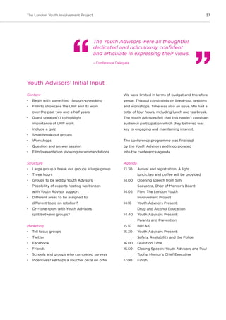 37The London Youth Involvement Project
Youth Advisors’ Initial Input
Content
•	 Begin with something thought-provoking
•	 Film to showcase the LYIP and its work
over the past two and a half years
•	 Guest speaker(s) to highlight
importance of LYIP work
•	 Include a quiz
•	 Small break-out groups
•	 Workshops
•	 Question and answer session
•	 Film/presentation showing recommendations
Structure
•	 Large group > break out groups > large group
•	 Three hours
•	 Groups to be led by Youth Advisors
•	 Possibility of experts hosting workshops
with Youth Advisor support
•	 Different areas to be assigned to
different topic on rotation?
•	 Or – one room with Youth Advisors
split between groups?
Marketing
•	 Tell focus groups
•	 Twitter
•	 Facebook
•	 Friends
•	 Schools and groups who completed surveys
•	 Incentives? Perhaps a voucher prize on offer
We were limited in terms of budget and therefore
venue. This put constraints on break-out sessions
and workshops. Time was also an issue. We had a
total of four hours, including lunch and tea break.
The Youth Advisors felt that this needn’t constrain
audience participation which they believed was
key to engaging and maintaining interest.
The conference programme was finalised
by the Youth Advisors and incorporated
into the conference agenda.
Agenda
13.30 	 Arrival and registration. A light
	 lunch, tea and coffee will be provided
14.00 	 Opening speech from Sim
	 Scavazza, Chair of Mentor’s Board
14.05 	 Film: The London Youth
	 Involvement Project
14.10 	 Youth Advisors Present:
	 Drug and Alcohol Education
14.40 	 Youth Advisors Present:
	 Parents and Prevention
15.10	 BREAK
15.30 	 Youth Advisors Present:
	 Safety, Availability and the Police
16.00 	 Question Time
16.50 	 Closing Speech: Youth Advisors and Paul
	 Tuohy, Mentor’s Chief Executive
17.00 	 Finish
The Youth Advisors were all thoughtful,
dedicated and ridiculously confident
and articulate in expressing their views.
– Conference Delegate
 