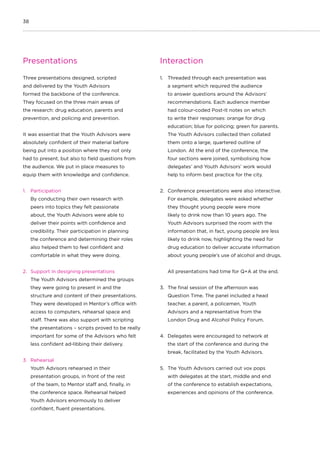 38
Presentations
Three presentations designed, scripted
and delivered by the Youth Advisors
formed the backbone of the conference.
They focused on the three main areas of
the research: drug education, parents and
prevention, and policing and prevention.
It was essential that the Youth Advisors were
absolutely confident of their material before
being put into a position where they not only
had to present, but also to field questions from
the audience. We put in place measures to
equip them with knowledge and confidence.
1.	 Participation
By conducting their own research with
peers into topics they felt passionate
about, the Youth Advisors were able to
deliver their points with confidence and
credibility. Their participation in planning
the conference and determining their roles
also helped them to feel confident and
comfortable in what they were doing.
2.	 Support in designing presentations
The Youth Advisors determined the groups
they were going to present in and the
structure and content of their presentations.
They were developed in Mentor’s office with
access to computers, rehearsal space and
staff. There was also support with scripting
the presentations – scripts proved to be really
important for some of the Advisors who felt
less confident ad-libbing their delivery.
3.	 Rehearsal
Youth Advisors rehearsed in their
presentation groups, in front of the rest
of the team, to Mentor staff and, finally, in
the conference space. Rehearsal helped
Youth Advisors enormously to deliver
confident, fluent presentations.
Interaction
1.	 Threaded through each presentation was
a segment which required the audience
to answer questions around the Advisors’
recommendations. Each audience member
had colour-coded Post-It notes on which
to write their responses: orange for drug
education; blue for policing; green for parents.
The Youth Advisors collected then collated
them onto a large, quartered outline of
London. At the end of the conference, the
four sections were joined, symbolising how
delegates’ and Youth Advisors’ work would
help to inform best practice for the city.
2.	 Conference presentations were also interactive.
For example, delegates were asked whether
they thought young people were more
likely to drink now than 10 years ago. The
Youth Advisors surprised the room with the
information that, in fact, young people are less
likely to drink now, highlighting the need for
drug education to deliver accurate information
about young people’s use of alcohol and drugs.
All presentations had time for Q+A at the end.
3.	 The final session of the afternoon was
Question Time. The panel included a head
teacher, a parent, a policemen, Youth
Advisors and a representative from the
London Drug and Alcohol Policy Forum.
4.	 Delegates were encouraged to network at
the start of the conference and during the
break, facilitated by the Youth Advisors.
5.	 The Youth Advisors carried out vox pops
with delegates at the start, middle and end
of the conference to establish expectations,
experiences and opinions of the conference.
 