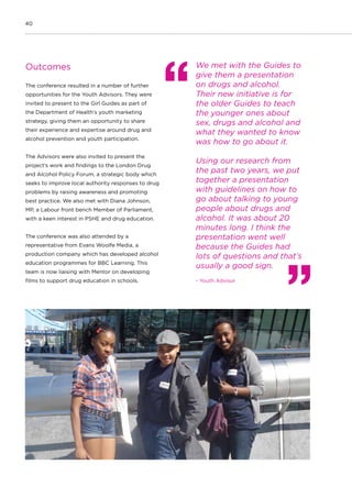 40
Outcomes
The conference resulted in a number of further
opportunities for the Youth Advisors. They were
invited to present to the Girl Guides as part of
the Department of Health’s youth marketing
strategy, giving them an opportunity to share
their experience and expertise around drug and
alcohol prevention and youth participation.
The Advisors were also invited to present the
project’s work and findings to the London Drug
and Alcohol Policy Forum, a strategic body which
seeks to improve local authority responses to drug
problems by raising awareness and promoting
best practice. We also met with Diana Johnson,
MP, a Labour front bench Member of Parliament,
with a keen interest in PSHE and drug education.
The conference was also attended by a
representative from Evans Woolfe Media, a
production company which has developed alcohol
education programmes for BBC Learning. This
team is now liaising with Mentor on developing
films to support drug education in schools.
We met with the Guides to
give them a presentation
on drugs and alcohol.
Their new initiative is for
the older Guides to teach
the younger ones about
sex, drugs and alcohol and
what they wanted to know
was how to go about it.
Using our research from
the past two years, we put
together a presentation
with guidelines on how to
go about talking to young
people about drugs and
alcohol. It was about 20
minutes long. I think the
presentation went well
because the Guides had
lots of questions and that’s
usually a good sign.
- Youth Advisor
 