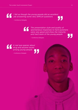 41The London Youth Involvement Project
I felt as though the young people did an excellent
job answering some very difficult questions
– Conference Delegate
The presentation style and quality of
spontaneous responses to hard questions
were very good and show the maturity
and hard work of the young people
– Conference Delegate
A real eye-opener about
drug and alcohol issues
among young people
– Conference Delegate
 