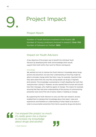 42
Project Reach
Impact on Youth Advisors
A key objective of the project was to benefit the individual Youth
Advisors by developing their skills and knowledge which would
support them both within their work for Mentor and beyond.
Knowledge
We wanted not only to improve the Youth Advisors’ knowledge about drugs,
alcohol and prevention, but also their understanding of how they might be
able to stimulate change within the field. It was, for example, important that
they were aware that only very few young people use drugs or regularly
drink alcohol. This knowledge is preventative in itself, dispelling the myth that
‘everyone else is doing it.’ However, we also wanted them to know who should
hear their messages, who might be agents of change. This meant, for example,
ensuring that they had some understanding of the process of commissioning
prevention work and of the role of policy makers in leading on change.
By supporting the Youth Advisors to carry out their own research, we also
enabled them to develop their knowledge about their peers’ views and
experiences and therefore an understanding of what needs to be done in
order to ensure better prevention from harms caused by drugs and alcohol.
Number of Youth Advisors involved in the Project: 20
Number of Young Londoners involved in research: Over 700
Number of followers on Twitter: 1900
Project Impact
9.
I’ve enjoyed the project so much;
it’s really given me a chance
to increase my knowledge
about drugs and alcohol.
– Youth Advisor
 