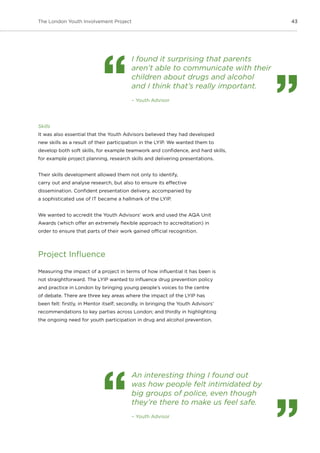 43The London Youth Involvement Project
Skills
It was also essential that the Youth Advisors believed they had developed
new skills as a result of their participation in the LYIP. We wanted them to
develop both soft skills, for example teamwork and confidence, and hard skills,
for example project planning, research skills and delivering presentations.
Their skills development allowed them not only to identify,
carry out and analyse research, but also to ensure its effective
dissemination. Confident presentation delivery, accompanied by
a sophisticated use of IT became a hallmark of the LYIP.
We wanted to accredit the Youth Advisors’ work and used the AQA Unit
Awards (which offer an extremely flexible approach to accreditation) in
order to ensure that parts of their work gained official recognition.
Project Influence
Measuring the impact of a project in terms of how influential it has been is
not straightforward. The LYIP wanted to influence drug prevention policy
and practice in London by bringing young people’s voices to the centre
of debate. There are three key areas where the impact of the LYIP has
been felt: firstly, in Mentor itself; secondly, in bringing the Youth Advisors’
recommendations to key parties across London; and thirdly in highlighting
the ongoing need for youth participation in drug and alcohol prevention.
I found it surprising that parents
aren’t able to communicate with their
children about drugs and alcohol
and I think that’s really important.
– Youth Advisor
An interesting thing I found out
was how people felt intimidated by
big groups of police, even though
they’re there to make us feel safe.
– Youth Advisor
 