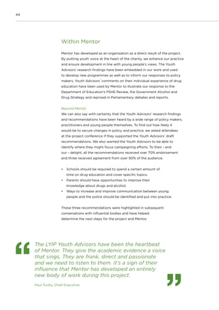 44
Within Mentor
Mentor has developed as an organisation as a direct result of the project.
By putting youth voice at the heart of the charity, we enhance our practice
and ensure development in line with young people’s views. The Youth
Advisors’ research findings have been embedded in our work and used
to develop new programmes as well as to inform our responses to policy
makers. Youth Advisors’ comments on their individual experience of drug
education have been used by Mentor to illustrate our response to the
Department of Education’s PSHE Review, the Government Alcohol and
Drug Strategy and reprised in Parliamentary debates and reports.
Beyond Mentor
We can also say with certainty that the Youth Advisors’ research findings
and recommendations have been heard by a wide range of policy makers,
practitioners and young people themselves. To find out how likely it
would be to secure changes in policy and practice, we asked attendees
at the project conference if they supported the Youth Advisors’ draft
recommendations. We also wanted the Youth Advisors to be able to
identify where they might focus campaigning efforts. To their - and
our - delight, all the recommendations received over 70% endorsement
and three received agreement from over 90% of the audience.
•	 Schools should be required to spend a certain amount of
time on drug education and cover specific topics.
•	 Parents should have opportunities to improve their
knowledge about drugs and alcohol.
•	 Ways to increase and improve communication between young
people and the police should be identified and put into practice.
These three recommendations were highlighted in subsequent
conversations with influential bodies and have helped
determine the next steps for the project and Mentor.
The LYIP Youth Advisors have been the heartbeat
of Mentor. They give the academic evidence a voice
that sings. They are frank, direct and passionate
and we need to listen to them. It’s a sign of their
influence that Mentor has developed an entirely
new body of work during this project.
Paul Tuohy, Chief Executive
 