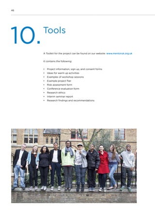 46
Tools
10.A Toolkit for the project can be found on our website: www.mentoruk.org.uk
It contains the following:
•	 Project information, sign up, and consent forms
•	 Ideas for warm up activities
•	 Examples of workshop sessions
•	 Example project flier
•	 Risk assessment form
•	 Conference evaluation form
•	 Research ethics
•	 Interim seminar report
•	 Research findings and recommendations
 