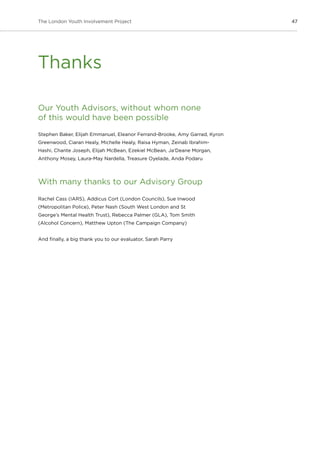 47The London Youth Involvement Project
Our Youth Advisors, without whom none
of this would have been possible
Stephen Baker, Elijah Emmanuel, Eleanor Ferrand-Brooke, Amy Garrad, Kyron
Greenwood, Ciaran Healy, Michelle Healy, Raisa Hyman, Zeinab Ibrahim-
Hashi, Chante Joseph, Elijah McBean, Ezekiel McBean, Ja’Deane Morgan,
Anthony Mosey, Laura-May Nardella, Treasure Oyelade, Anda Podaru
With many thanks to our Advisory Group
Rachel Cass (IARS), Addicus Cort (London Councils), Sue Inwood
(Metropolitan Police), Peter Nash (South West London and St
George’s Mental Health Trust), Rebecca Palmer (GLA), Tom Smith
(Alcohol Concern), Matthew Upton (The Campaign Company)
And finally, a big thank you to our evaluator, Sarah Parry
Thanks
 