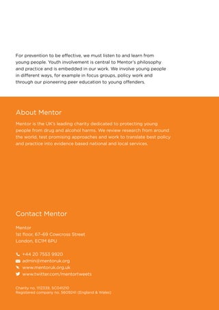 For prevention to be effective, we must listen to and learn from
young people. Youth involvement is central to Mentor’s philosophy
and practice and is embedded in our work. We involve young people
in different ways, for example in focus groups, policy work and
through our pioneering peer education to young offenders.
About Mentor
Mentor is the UK’s leading charity dedicated to protecting young
people from drug and alcohol harms. We review research from around
the world, test promising approaches and work to translate best policy
and practice into evidence based national and local services.
Contact Mentor
Mentor
1st floor, 67–69 Cowcross Street
London, EC1M 6PU
+44 20 7553 9920
admin@mentoruk.org
www.mentoruk.org.uk
www.twitter.com/mentortweets
Charity no. 1112339, SC041210
Registered company no. 5609241 (England & Wales)
 