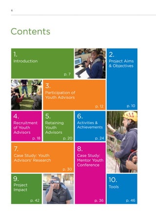 6
Contents
1.
p. 7
2.
p. 10p. 12
p. 18
3.
4.
p. 20
5.
p. 24
6.
p. 30
7. 8.
p. 36p. 42
9.
p. 46
10.
Introduction Project Aims
& Objectives
Participation of
Youth Advisors
Recruitment
of Youth
Advisors
Retaining
Youth
Advisors
Activities &
Achievements
Case Study: Youth
Advisors’ Research
Case Study:
Mentor Youth
Conference
Project
Impact
Tools
 