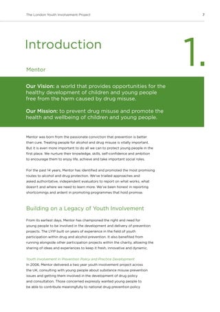 7The London Youth Involvement Project
Mentor
Mentor was born from the passionate conviction that prevention is better
than cure. Treating people for alcohol and drug misuse is vitally important.
But it is even more important to do all we can to protect young people in the
first place. We nurture their knowledge, skills, self-confidence and ambition
to encourage them to enjoy life, achieve and take important social roles.
For the past 14 years, Mentor has identified and promoted the most promising
routes to alcohol and drug protection. We’ve trialled approaches and
asked authoritative, independent evaluators to report on what works, what
doesn’t and where we need to learn more. We’ve been honest in reporting
shortcomings and ardent in promoting programmes that hold promise.
Building on a Legacy of Youth Involvement
From its earliest days, Mentor has championed the right and need for
young people to be involved in the development and delivery of prevention
projects. The LYIP built on years of experience in the field of youth
participation within drug and alcohol prevention. It also benefited from
running alongside other participation projects within the charity, allowing the
sharing of ideas and experiences to keep it fresh, innovative and dynamic.
Youth Involvement in Prevention Policy and Practice Development
In 2006, Mentor delivered a two year youth involvement project across
the UK, consulting with young people about substance misuse prevention
issues and getting them involved in the development of drug policy
and consultation. Those concerned expressly wanted young people to
be able to contribute meaningfully to national drug prevention policy
Introduction
1.
Our Vision: a world that provides opportunities for the
healthy development of children and young people
free from the harm caused by drug misuse.
Our Mission: to prevent drug misuse and promote the
health and wellbeing of children and young people.
 