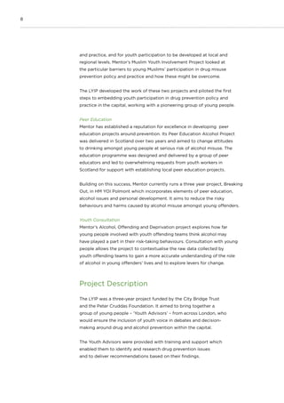 8
and practice, and for youth participation to be developed at local and
regional levels. Mentor’s Muslim Youth Involvement Project looked at
the particular barriers to young Muslims’ participation in drug misuse
prevention policy and practice and how these might be overcome.
The LYIP developed the work of these two projects and piloted the first
steps to embedding youth participation in drug prevention policy and
practice in the capital, working with a pioneering group of young people.
Peer Education
Mentor has established a reputation for excellence in developing peer
education projects around prevention. Its Peer Education Alcohol Project
was delivered in Scotland over two years and aimed to change attitudes
to drinking amongst young people at serious risk of alcohol misuse. The
education programme was designed and delivered by a group of peer
educators and led to overwhelming requests from youth workers in
Scotland for support with establishing local peer education projects.
Building on this success, Mentor currently runs a three year project, Breaking
Out, in HM YOI Polmont which incorporates elements of peer education,
alcohol issues and personal development. It aims to reduce the risky
behaviours and harms caused by alcohol misuse amongst young offenders.
Youth Consultation
Mentor’s Alcohol, Offending and Deprivation project explores how far
young people involved with youth offending teams think alcohol may
have played a part in their risk-taking behaviours. Consultation with young
people allows the project to contextualise the raw data collected by
youth offending teams to gain a more accurate understanding of the role
of alcohol in young offenders’ lives and to explore levers for change.
Project Description
The LYIP was a three-year project funded by the City Bridge Trust
and the Peter Cruddas Foundation. It aimed to bring together a
group of young people – ‘Youth Advisors’ – from across London, who
would ensure the inclusion of youth voice in debates and decision-
making around drug and alcohol prevention within the capital.
The Youth Advisors were provided with training and support which
enabled them to identify and research drug prevention issues
and to deliver recommendations based on their findings.
 