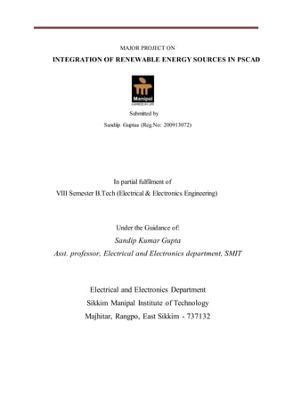 MAJOR PROJECT ON
INTEGRATION OF RENEWABLE ENERGY SOURCES IN PSCAD
Submitted by
Sandiip Guptaa (Reg.No: 200913072)
In partial fulfilment of
VIII Semester B.Tech (Electrical & Electronics Engineering)
Under the Guidance of:
Sandip Kumar Gupta
Asst. professor, Electrical and Electronics department, SMIT
Electrical and Electronics Department
Sikkim Manipal Institute of Technology
Majhitar, Rangpo, East Sikkim - 737132
 