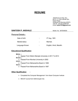 RESUME
Dakshta Co-op Hsg. Soc,
B/2-31, 3rd
Floor Sainath Apt.,
Kapse Nagar,
Ghatkopar (E),Mumbai-400075
Tele No : (R) 022-25289148
Email: satish7610@gmail.com
SANTOSH P. ANDHALE Mobile No: 9870546839
Personal Details:-
Date of birth : 5th
Aug. 1981.
Marital status : Married.
Language Known : English, Hindi, Marathi.
Educational Qualification
M.B.A. :-
 Appear From Sikkim Maniple University in 2011 To 2013
B.Com :-
 Passed From Mumbai University in 2002
H.S.C. :-
 Passed From Maharashtra Board in 1999
S.S.C. :-
 Passed From Maharashtra Board in 1997
Other Qualification :
 Completed the Computer Management from Asian Computer Institute
 MS-CIT course from Sidhivinayak Inst.
 