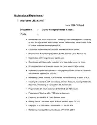 Professional Experience:-
 VRS FOODS LTD. (PARAS)
[June 2012- Till Date]
Designation : - Deputy Manager (Finance & Accts)
Profile :-
 Maintenance of books of accounts , including Finance Management - Invoicing
of Milk, Receipts entries and Payment entries, Outstanding follow-up with Zonal
In -charge and Area Delivery Agent (ADA),
 Coordinate with the Internal Auditors & attend to the Audit queries.
 Reconciliation & monitoring of Debtors, Banks, Member Union Account etc.
 Coordination with transporters on logistic part.
 Coordination with Bankers for collection of funds & disbursement of funds.
 Monitoring of Various Scheme & issuing the credit noted to WDs on time
 Implement computerized online accounting system of Sales, Financial, Accounts
& commercial applications. (In SAP)
 Maintaining Crates Account, POP Materials, Review follow-up of crates of ADA.
 Scrutiny of Ledgers of ADA accounts i.e. Debtors Accounts, issuing credit note,
Debit note, Processing of Transporters Bill, Painters Bill.
 Prepare Vat & ST return statement & Monthly & Qtr. TDS return.
 Preparation of Monthly & Qtr. TDS returns statement.
 Preparing Monthly P&L & Yearly Balance sheet.
 Making Vehicle Utilizations report & Month end MIS report For HO.
 Employee TDS calculation & Declaration & IT returns F16.
 Maintaining records of Government dues. (PT,TDS & CESS)
 