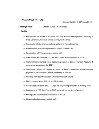  TARA JEWELS PVT. LTD.
[September 2010- 20th
June 2012]
Designation : - Officer (Accts. & Finance)
Profile :-
⇒ Maintenance of books of accounts, including Finance Management - Invoicing of
Gold & Diamond, Receipts entries and Payment entries,
⇒ Coordinate with the Internal Auditors & attend to the Audit queries.
⇒ Reconciliation & monitoring of Debtors, Banks, Vendor’s etc.
⇒ Coordination with transporters on logistic part.
⇒ Coordination with Bankers for collection of funds & disbursement of funds.
⇒ Implement computerized online accounting system of Sales, Financial, Accounts &
commercial applications. (In SAP)
⇒ Scrutiny of Ledgers of Vendors accounts i.e. Debtors Accounts, issuing advance
payment as per Purchase Order & processing of final bill.
⇒ Handling petty cash transaction & maintain the cash record.
⇒ Making various report & Month end MIS report.
⇒ Coordinated with Store dept., IT Dept. etc. for pending vendor bill in monthly basis.
⇒ Deductions of TDS, Prof. Tax. & ESIC as per bill (as per work of vendors).
⇒ Making Final payment of staff or worker of the Co.
⇒ Finalizing local conveyance of all staff.
 