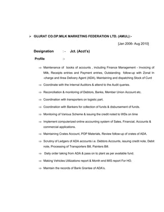  GUJRAT CO.OP.MILK MARKETING FEDERATION LTD. (AMUL):-
[Jan 2006- Aug 2010]
Designation : - Jct. (Acct’s)
Profile :-
⇒ Maintenance of books of accounts , including Finance Management - Invoicing of
Milk, Receipts entries and Payment entries, Outstanding follow-up with Zonal In
-charge and Area Delivery Agent (ADA), Maintaining and dispatching Stock of Curd
⇒ Coordinate with the Internal Auditors & attend to the Audit queries.
⇒ Reconciliation & monitoring of Debtors, Banks, Member Union Account etc.
⇒ Coordination with transporters on logistic part.
⇒ Coordination with Bankers for collection of funds & disbursement of funds.
⇒ Monitoring of Various Scheme & issuing the credit noted to WDs on time
⇒ Implement computerized online accounting system of Sales, Financial, Accounts &
commercial applications.
⇒ Maintaining Crates Account, POP Materials, Review follow-up of crates of ADA.
⇒ Scrutiny of Ledgers of ADA accounts i.e. Debtors Accounts, issuing credit note, Debit
note, Processing of Transporters Bill, Painters Bill.
⇒ Daily order taking from ADA & pass on to plant as per available fund.
⇒ Making Vehicles Utilizations report & Month end MIS report For HO.
⇒ Maintain the records of Bank Grantee of ADA’s.
 