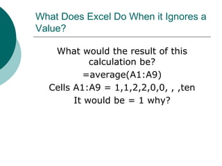 What Does Excel Do When it Ignores a
Value?
What would the result of this
calculation be?
=average(A1:A9)
Cells A1:A9 = 1,1,2,2,0,0, , ,ten
It would be = 1 why?
 
