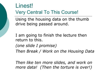 Linest!
Very Central To This Course!
Using the housing data on the thumb
drive being passed around.
I am going to finish the lecture then
return to this.
(one slide I promise)
Then Break / Work on the Housing Data
Then like ten more slides, and work on
more data! (Then the torture is over!)
 