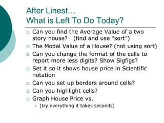 After Linest…
What is Left To Do Today?
 Can you find the Average Value of a two
story house? (find and use “sort”)
 The Modal Value of a House? (not using sort)
 Can you change the format of the cells to
report more less digits? Show Sigfigs?
 Set it so it shows house price in Scientific
notation
 Can you set up borders around cells?
 Can you highlight cells?
 Graph House Price vs.
 (try everything it takes seconds)
 