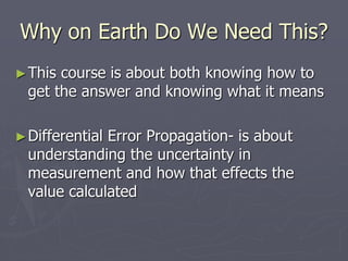 Why on Earth Do We Need This?
►This course is about both knowing how to
get the answer and knowing what it means
►Differential Error Propagation- is about
understanding the uncertainty in
measurement and how that effects the
value calculated
 