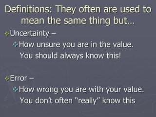 Definitions: They often are used to
mean the same thing but…
Uncertainty –
How unsure you are in the value.
You should always know this!
Error –
How wrong you are with your value.
You don’t often “really” know this
 