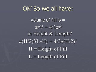 OK’ So we all have:
Volume of Pill is =
πr2l + 4/3πr3
in Height & Length?
π(H/2)2(L-H) + 4/3π(H/2)3
H = Height of Pill
L = Length of Pill
 