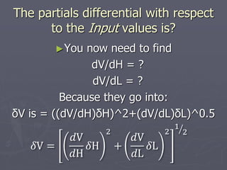 The partials differential with respect
to the Input values is?
►You now need to find
dV/dH = ?
dV/dL = ?
Because they go into:
δV is = ((dV/dH)δH)^2+(dV/dL)δL)^0.5
𝛿V =
𝑑V
𝑑H
𝛿H
2
+
𝑑V
𝑑L
𝛿L
2
1
2
 