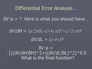 Differential Error Analysis…
δV is = ? Here is what you should have…
dV/dH = (π/2)HL-(3/4) πH2+(1/2) πH2
dV/dL = (π/4) H2
δV is =
[((dV/dH)δH)^2+((dV/dL)δL)^2]^0.5
What is the final function?
 