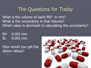 The Questions for Today
What is the volume of each Pill? in mm3
What is the uncertainty in that Volume?
Which value is dominant in calculating the uncertainty?
δH 0.003 mm
δL 0.005 mm
How would you get the
above values?
 