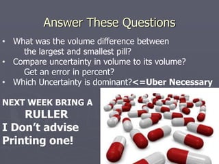 Answer These Questions
• What was the volume difference between
the largest and smallest pill?
• Compare uncertainty in volume to its volume?
Get an error in percent?
• Which Uncertainty is dominant?<=Uber Necessary
NEXT WEEK BRING A
RULLER
I Don’t advise
Printing one!
 